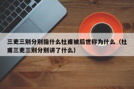 三吏三别分别指什么杜甫被后世称为什么（杜甫三吏三别分别讲了什么）