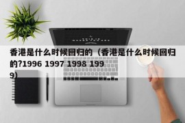 香港是什么时候回归的（香港是什么时候回归的?1996 1997 1998 1999）