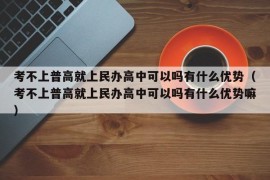 考不上普高就上民办高中可以吗有什么优势（考不上普高就上民办高中可以吗有什么优势嘛）