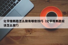 化学推断题怎么做有哪些技巧（化学推断题应该怎么做?）