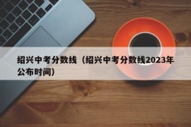 绍兴中考分数线（绍兴中考分数线2023年公布时间）