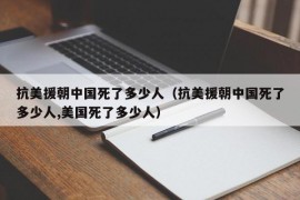 抗美援朝中国死了多少人（抗美援朝中国死了多少人,美国死了多少人）