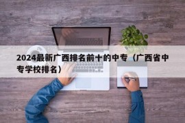 2024最新广西排名前十的中专（广西省中专学校排名）