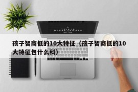 孩子智商低的10大特征（孩子智商低的10大特征包什么科）