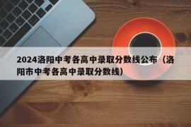 2024洛阳中考各高中录取分数线公布（洛阳市中考各高中录取分数线）