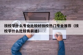 技校学什么专业比较好技校热门专业推荐（技校学什么比较有前途）