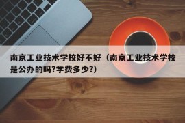 南京工业技术学校好不好（南京工业技术学校是公办的吗?学费多少?）