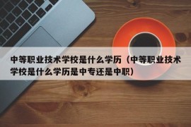 中等职业技术学校是什么学历（中等职业技术学校是什么学历是中专还是中职）