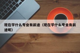 现在学什么专业有前途（现在学什么专业有前途呢）