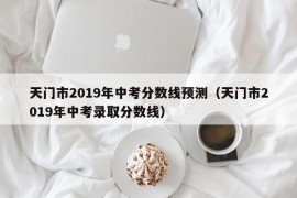 天门市2019年中考分数线预测（天门市2019年中考录取分数线）