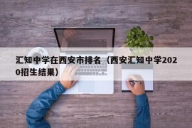 汇知中学在西安市排名（西安汇知中学2020招生结果）