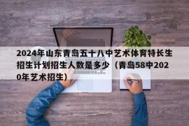 2024年山东青岛五十八中艺术体育特长生招生计划招生人数是多少（青岛58中2020年艺术招生）