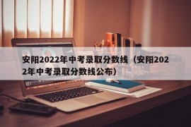 安阳2022年中考录取分数线（安阳2022年中考录取分数线公布）