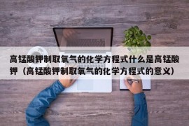 高锰酸钾制取氧气的化学方程式什么是高锰酸钾（高锰酸钾制取氧气的化学方程式的意义）