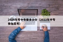 2024年考中专要多少分（2022年中专参加高考）