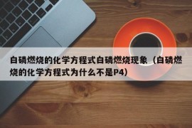 白磷燃烧的化学方程式白磷燃烧现象（白磷燃烧的化学方程式为什么不是P4）