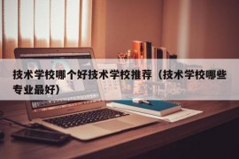 技术学校哪个好技术学校推荐（技术学校哪些专业最好）