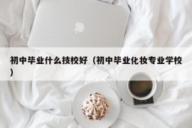 初中毕业什么技校好（初中毕业化妆专业学校）