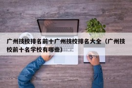 广州技校排名前十广州技校排名大全（广州技校前十名学校有哪些）