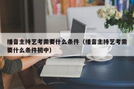 播音主持艺考需要什么条件（播音主持艺考需要什么条件初中）