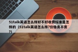 51talk英语怎么样好不好收费标准是怎样的（51talk英语怎么样?价格贵不贵?）