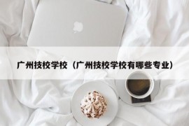 广州技校学校（广州技校学校有哪些专业）