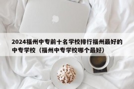 2024福州中专前十名学校排行福州最好的中专学校（福州中专学校哪个最好）