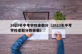 2023年中考学校录取分（2023年中考学校录取分数安徽）