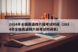 2024年全国英语四六级考试时间（2024年全国英语四六级考试时间表）