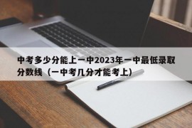 中考多少分能上一中2023年一中最低录取分数线（一中考几分才能考上）