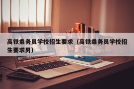 高铁乘务员学校招生要求（高铁乘务员学校招生要求男）