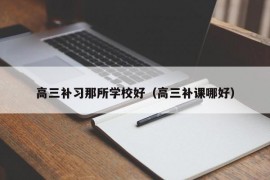 高三补习那所学校好（高三补课哪好）