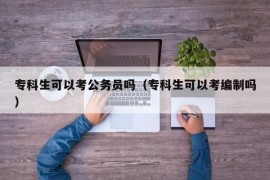 专科生可以考公务员吗（专科生可以考编制吗）