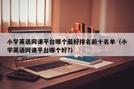 小学英语网课平台哪个最好排名前十名单（小学英语网课平台哪个好?）