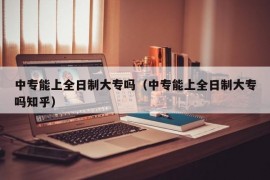 中专能上全日制大专吗（中专能上全日制大专吗知乎）