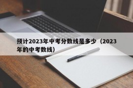 预计2023年中考分数线是多少（2023年的中考数线）