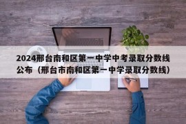 2024邢台南和区第一中学中考录取分数线公布（邢台市南和区第一中学录取分数线）