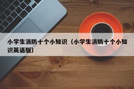 小学生消防十个小知识（小学生消防十个小知识英语版）