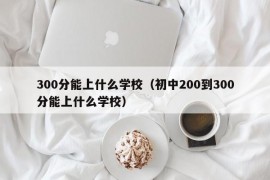 300分能上什么学校（初中200到300分能上什么学校）