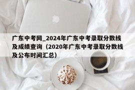 广东中考网_2024年广东中考录取分数线及成绩查询（2020年广东中考录取分数线及公布时间汇总）