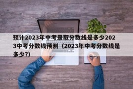 预计2023年中考录取分数线是多少2023中考分数线预测（2023年中考分数线是多少?）