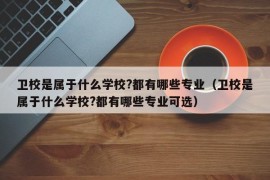 卫校是属于什么学校?都有哪些专业（卫校是属于什么学校?都有哪些专业可选）