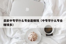目前中专学什么专业最赚钱（中专学什么专业赚钱多）