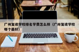 广州复读学校排名学费怎么样（广卅复读学校哪个最好）