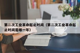 第二次工业革命起止时间（第二次工业革命起止时间是哪一年）