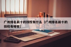 广州排名前十的技校有什么（广州排名前十的技校有哪些）