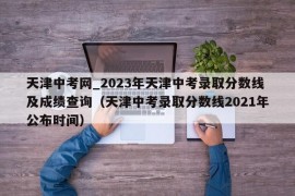 天津中考网_2023年天津中考录取分数线及成绩查询（天津中考录取分数线2021年公布时间）