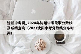 沈阳中考网_2024年沈阳中考录取分数线及成绩查询（2021沈阳中考分数线公布时间）