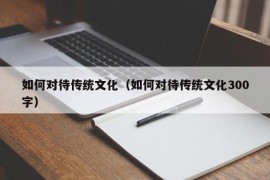 如何对待传统文化（如何对待传统文化300字）