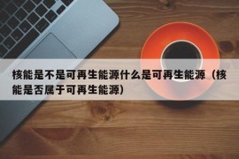 核能是不是可再生能源什么是可再生能源（核能是否属于可再生能源）